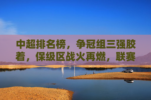 中超排名榜，争冠组三强胶着，保级区战火再燃，联赛竞争白热化，中超排名榜，争冠组三强胶着，保级区战火再燃，联赛竞争白热化