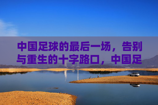 中国足球的最后一场，告别与重生的十字路口，中国足球的最后一场，告别与重生的十字路口