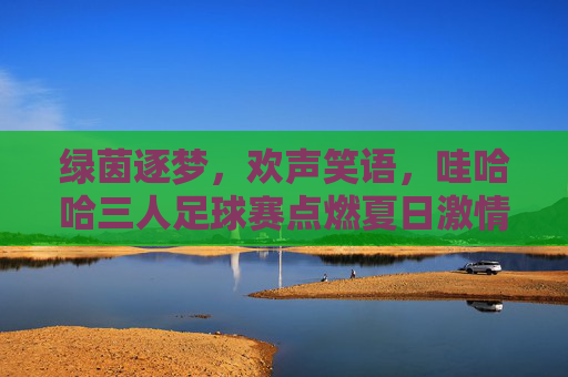 绿茵逐梦,欢声笑语,哇哈哈三人足球赛点燃夏日激情,绿茵逐梦,欢声笑语,哇哈哈三人足球赛点燃夏日激情