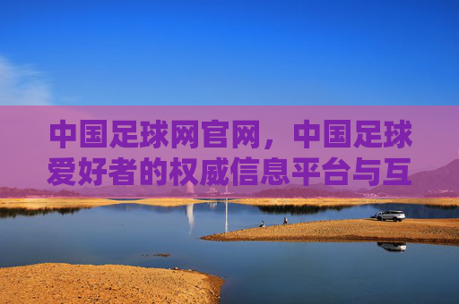 中国足球网官网，中国足球爱好者的权威信息平台与互动社区，中国足球网，中国足球爱好者的权威信息平台与互动社区