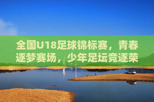 全国U18足球锦标赛，青春逐梦赛场，少年足坛竞逐荣耀，全国U18足球锦标赛，青春逐梦赛场，少年足坛竞逐荣耀