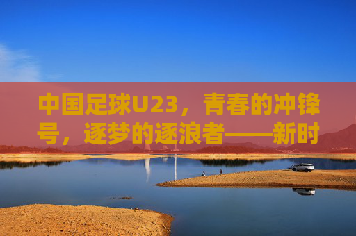 中国足球U23,青春的冲锋号,逐梦的逐浪者——新时代下中国足球的希望之队与挑战之路