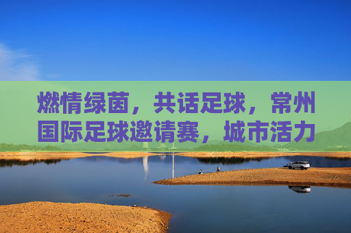 燃情绿茵,共话足球,常州国际足球邀请赛,城市活力与体育精神的璀璨绽放,燃情绿茵共话足球,常州国际足球邀请赛绽放城市活力与体育精神