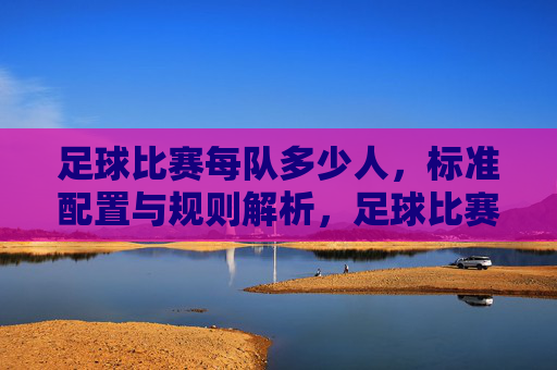 足球比赛每队多少人,标准配置与规则解析,足球比赛每队多少人,标准配置与规则解析