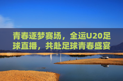 青春逐梦赛场，全运U20足球直播，共赴足球青春盛宴，青春逐梦赛场，全运U20足球直播，共赴足球青春盛宴