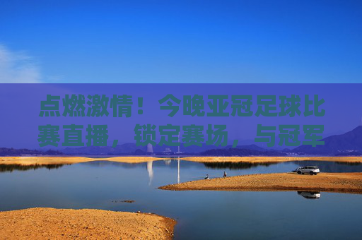 点燃激情！今晚亚冠足球比赛直播，锁定赛场，与冠军之梦共赴盛宴！点燃激情！今晚亚冠足球比赛直播，锁定赛场，与冠军之梦共赴盛宴！