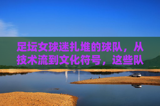 足坛女球迷扎堆的球队,从技术流到文化符号,这些队伍为何成为粉红力量的聚集地?足坛女球迷扎堆的球队,从技术流到文化符号,为何成粉红力量聚集地?