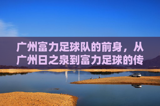 广州富力足球队的前身,从广州日之泉到富力足球的传承之路,广州富力足球队前身,从广州日之泉到富力足球的传承之路