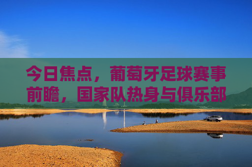今日焦点，葡萄牙足球赛事前瞻，国家队热身与俱乐部联赛的激情碰撞，今日焦点，葡萄牙足球赛事前瞻，国家队热身与俱乐部联赛的激情碰撞
