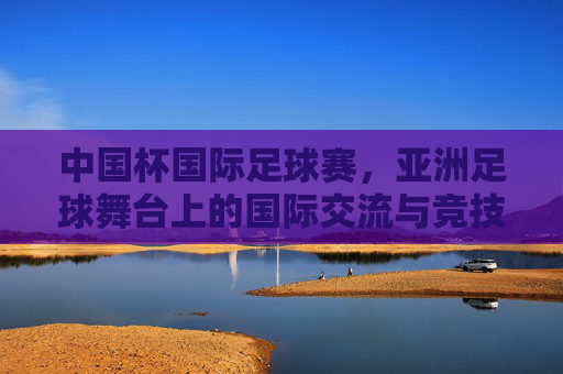 中国杯国际足球赛，亚洲足球舞台上的国际交流与竞技魅力，中国杯国际足球赛，亚洲足球舞台上的国际交流与竞技魅力