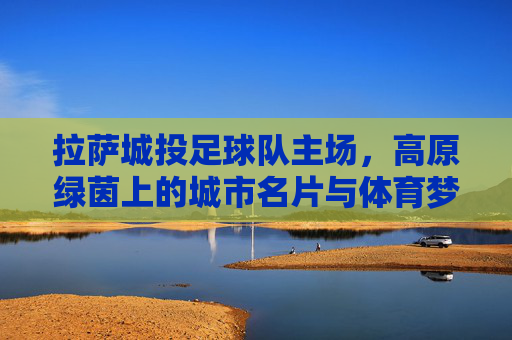 拉萨城投足球队主场,高原绿茵上的城市名片与体育梦想,拉萨城投足球队主场,高原绿茵上的城市名片与体育梦想