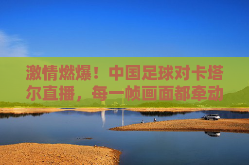 激情燃爆！中国足球对卡塔尔直播，每一帧画面都牵动国人的心，激情燃爆！中国足球对卡塔尔直播，每一帧画面都牵动国人的心
