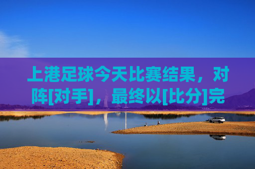 上港足球今天比赛结果，对阵[对手]，最终以[比分]完赛，球队状态与表现分析，上港足球今日对阵[对手]以[比分]完赛，球队状态与表现分析