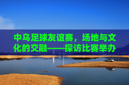 中乌足球友谊赛，场地与文化的交融——探访比赛举办地，中乌足球友谊赛，场地与文化的交融——探访比赛举办地