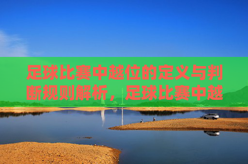 足球比赛中越位的定义与判断规则解析，足球比赛中越位的定义与判断规则详解