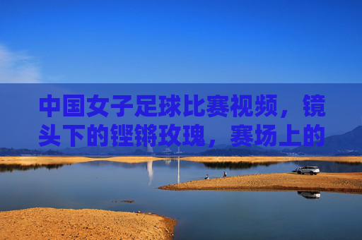 中国女子足球比赛视频，镜头下的铿锵玫瑰，赛场上的巾帼风采，中国女子足球比赛视频，镜头下的铿锵玫瑰与赛场巾帼风采