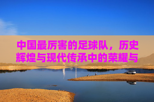 中国最厉害的足球队，历史辉煌与现代传承中的荣耀与挑战，中国足球队，历史辉煌与当代传承中的荣耀与挑战