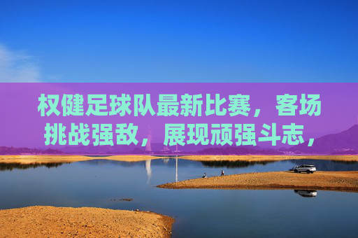 权健足球队最新比赛，客场挑战强敌，展现顽强斗志，战报解析与亮点回顾，权健客场挑战强敌战报，顽强斗志尽显 亮点回顾与解析