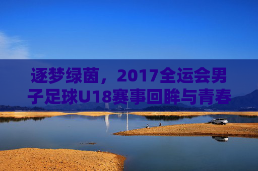 逐梦绿茵，2017全运会男子足球U18赛事回眸与青春力量，逐梦绿茵，2017全运会男子足球U18赛事回眸与青春力量