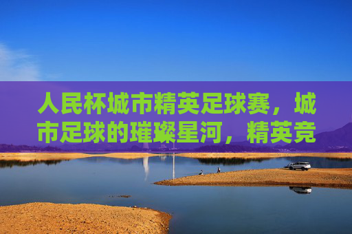 人民杯城市精英足球赛,城市足球的璀璨星河,精英竞技的激情碰撞——点燃城市激情,共筑足球梦想,人民杯城市精英足球赛,城市足球的璀璨星河,精英竞技激情碰撞,点燃城市激情,共筑足球梦想