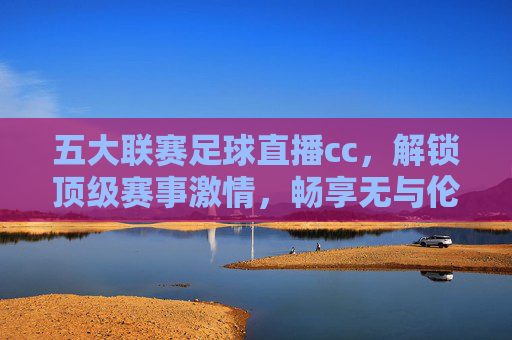 五大联赛足球直播cc，解锁顶级赛事激情，畅享无与伦比的观赛盛宴，五大联赛足球直播cc，解锁顶级赛事激情，畅享无与伦比的观赛盛宴