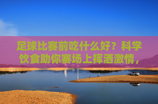 足球比赛前吃什么好？科学饮食助你赛场上挥洒激情，足球比赛前吃什么好？科学饮食助你赛场上挥洒激情