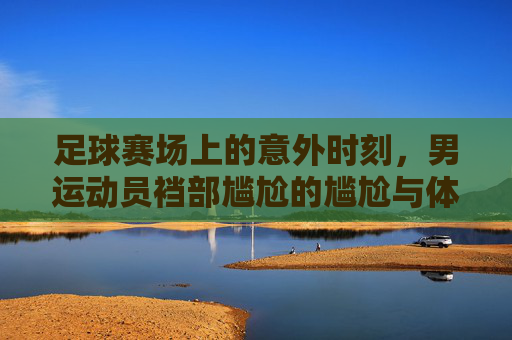 足球赛场上的意外时刻，男运动员裆部尴尬的尴尬与体育伦理的拷问，足球赛场上的意外时刻，男运动员裆部尴尬与体育伦理的拷问