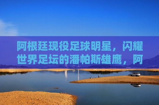 阿根廷现役足球明星,闪耀世界足坛的潘帕斯雄鹰,阿根廷现役足球明星,闪耀世界足坛的潘帕斯雄鹰