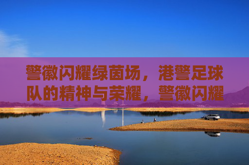 警徽闪耀绿茵场,港警足球队的精神与荣耀,警徽闪耀绿茵场,港警足球队的精神与荣耀