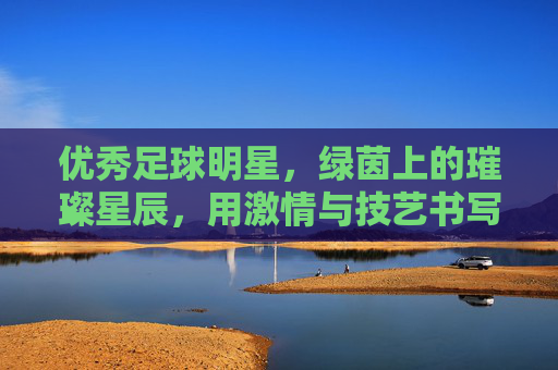 优秀足球明星，绿茵上的璀璨星辰，用激情与技艺书写足球传奇，绿茵上的璀璨星辰，优秀足球明星用激情与技艺书写足球传奇