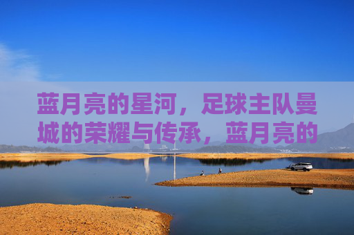 蓝月亮的星河,足球主队曼城的荣耀与传承,蓝月亮的星河,足球主队曼城的荣耀与传承