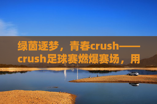 绿茵逐梦,青春crush——crush足球赛燃爆赛场,用热血诠释热爱,绿茵逐梦,青春crush——crush足球赛燃爆赛场,用热血诠释热爱