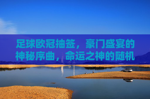 足球欧冠抽签，豪门盛宴的神秘序曲，命运之神的随机游戏，足球欧冠抽签，豪门盛宴的神秘序曲，命运之神的随机游戏
