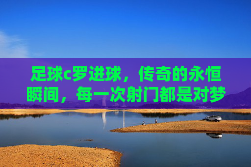 足球c罗进球，传奇的永恒瞬间，每一次射门都是对梦想的致敬，C罗进球，传奇的永恒瞬间，每一次射门都是对梦想的致敬