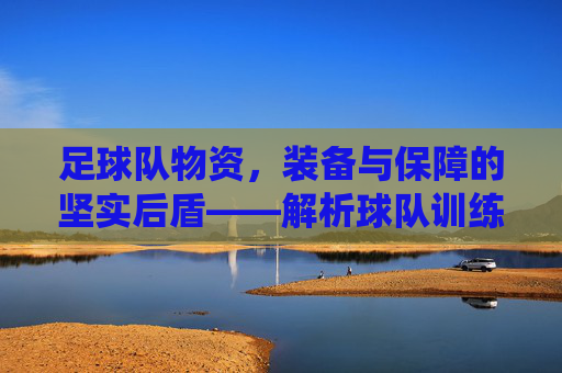 足球队物资,装备与保障的坚实后盾——解析球队训练与比赛的关键支持系统,足球队物资,装备与保障的坚实后盾——解析球队训练与比赛的关键支持系统