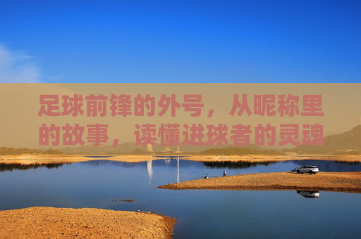 足球前锋的外号,从昵称里的故事,读懂进球者的灵魂,足球前锋的外号,从昵称里的故事,读懂进球者的灵魂