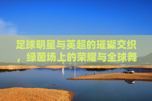 足球明星与英超的璀璨交织，绿茵场上的荣耀与全球舞台的传承，足球明星与英超的璀璨交织，绿茵场上的荣耀与全球舞台的传承