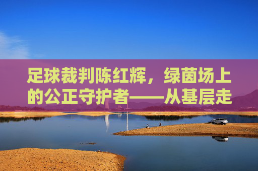 足球裁判陈红辉，绿茵场上的公正守护者——从基层走向职业的执法之路，足球裁判陈红辉，绿茵场上的公正守护者——从基层走向职业的执法之路