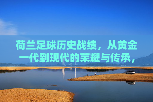 荷兰足球历史战绩，从黄金一代到现代的荣耀与传承，荷兰足球历史战绩，从黄金一代到现代的荣耀与传承