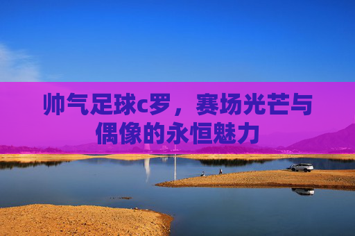 帅气足球c罗,赛场光芒与偶像的永恒魅力