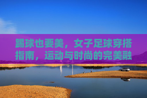 踢球也要美,女子足球穿搭指南,运动与时尚的完美融合,踢球也要美,女子足球穿搭指南,运动与时尚的完美融合
