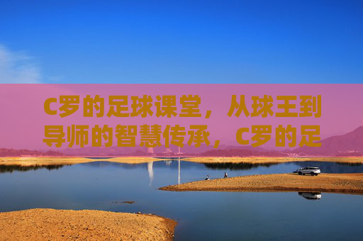 C罗的足球课堂，从球王到导师的智慧传承，C罗的足球课堂，从球王到导师的智慧传承
