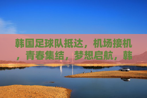 韩国足球队抵达,机场接机,青春集结,梦想启航,韩国足球队抵达机场,青春集结,梦想启航