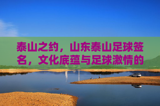 泰山之约，山东泰山足球签名，文化底蕴与足球激情的交汇，泰山之约，山东泰山足球签名，文化底蕴与足球激情的交汇