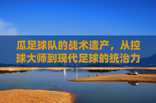 瓜足球队的战术遗产,从控球大师到现代足球的统治力密码,瓜足球队的战术遗产,从控球大师到现代足球的统治力密码