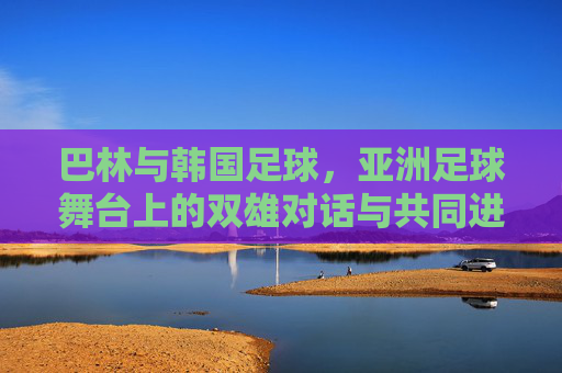 巴林与韩国足球，亚洲足球舞台上的双雄对话与共同进化，巴林与韩国足球，亚洲舞台上的双雄对话与共同进化