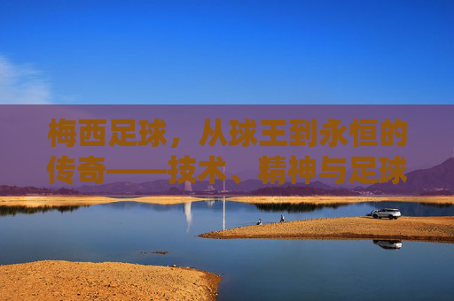 梅西足球，从球王到永恒的传奇——技术、精神与足球文化的融合，梅西足球，从球王到永恒的传奇——技术、精神与足球文化的融合