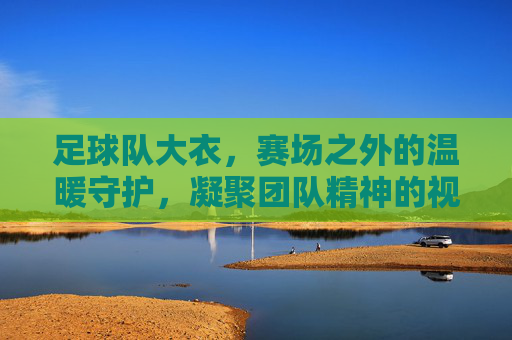 足球队大衣，赛场之外的温暖守护，凝聚团队精神的视觉符号，足球队大衣，赛场之外的温暖守护，凝聚团队精神的视觉符号