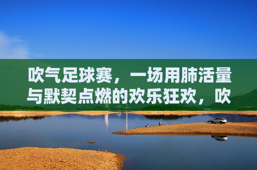 吹气足球赛,一场用肺活量与默契点燃的欢乐狂欢,吹气足球赛,一场用肺活量与默契点燃的欢乐狂欢