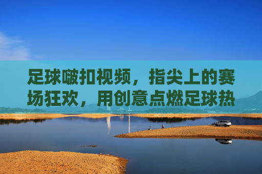 足球啵扣视频,指尖上的赛场狂欢,用创意点燃足球热情,足球啵扣视频,指尖上的赛场狂欢,用创意点燃足球热情